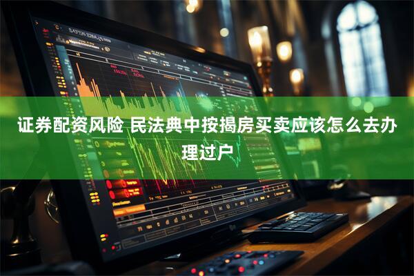 证券配资风险 民法典中按揭房买卖应该怎么去办理过户