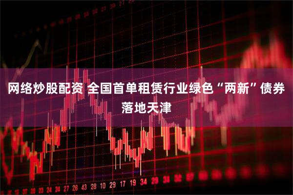 网络炒股配资 全国首单租赁行业绿色“两新”债券落地天津