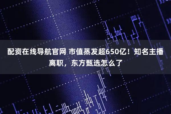 配资在线导航官网 市值蒸发超650亿！知名主播离职，东方甄选怎么了