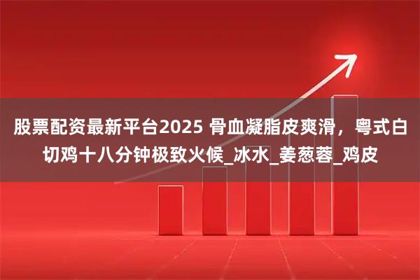 股票配资最新平台2025 骨血凝脂皮爽滑，粤式白切鸡十八分钟极致火候_冰水_姜葱蓉_鸡皮