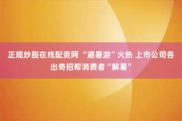 正规炒股在线配资网 “避暑游”火热 上市公司各出奇招帮消费者“解暑”