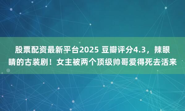 股票配资最新平台2025 豆瓣评分4.3，辣眼睛的古装剧！女主被两个顶级帅哥爱得死去活来