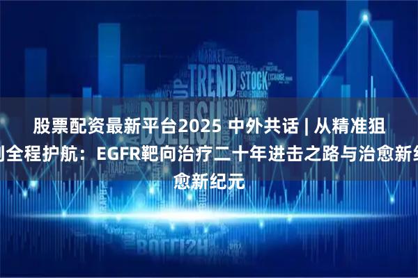 股票配资最新平台2025 中外共话 | 从精准狙击到全程护航：EGFR靶向治疗二十年进击之路与治愈新纪元