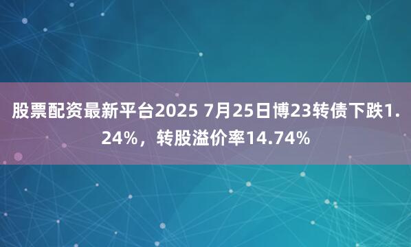 股票配资最新平台2025 7月25日博23转债下跌1.24%，转股溢价率14.74%