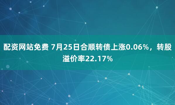 配资网站免费 7月25日合顺转债上涨0.06%，转股溢价率22.17%