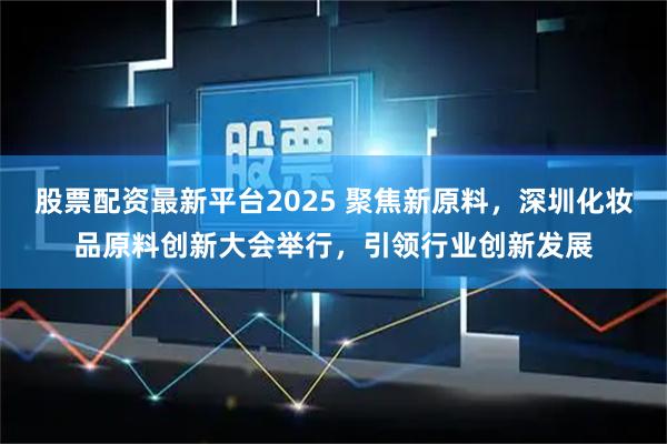 股票配资最新平台2025 聚焦新原料，深圳化妆品原料创新大会举行，引领行业创新发展