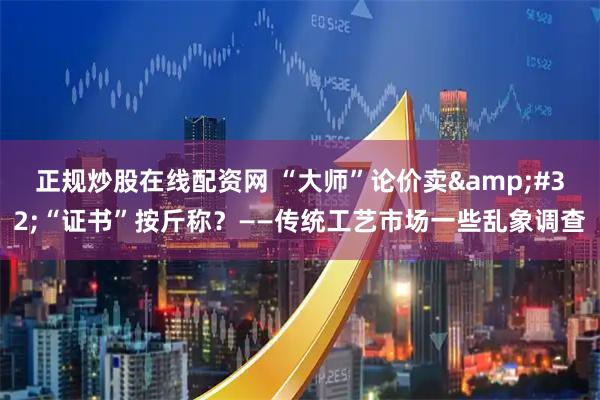 正规炒股在线配资网 “大师”论价卖 “证书”按斤称？——传统工艺市场一些乱象调查